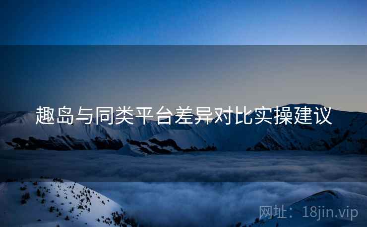 趣岛与同类平台差异对比实操建议