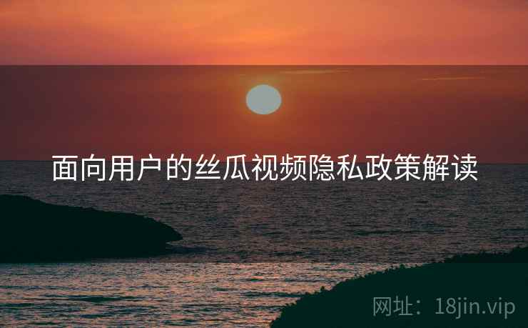 面向用户的丝瓜视频隐私政策解读