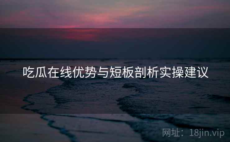 吃瓜在线优势与短板剖析实操建议