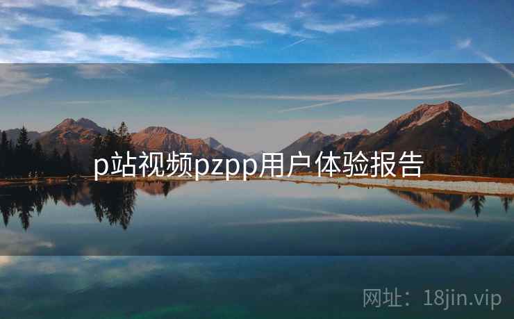 p站视频pzpp用户体验报告