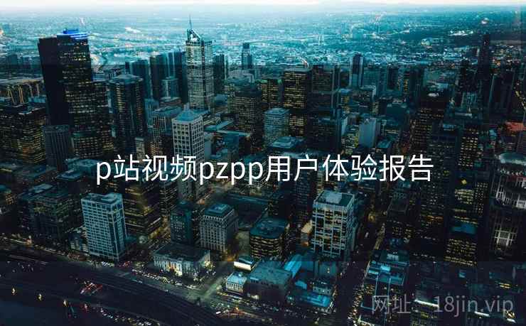 p站视频pzpp用户体验报告