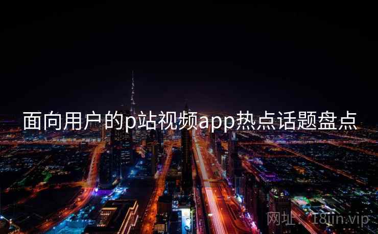 面向用户的p站视频app热点话题盘点